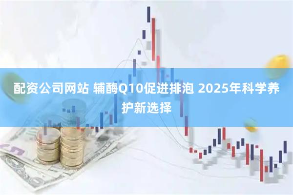 配资公司网站 辅酶Q10促进排泡 2025年科学养护新选择