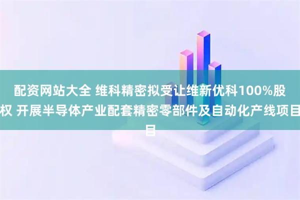 配资网站大全 维科精密拟受让维新优科100%股权 开展半导体产业配套精密零部件及自动化产线项目