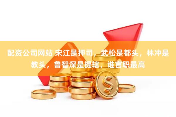 配资公司网站 宋江是押司,武松是都头,林冲是教头,鲁智深是提辖,谁官职最高