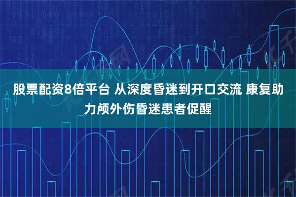 股票配资8倍平台 从深度昏迷到开口交流 康复助力颅外伤昏迷患者促醒