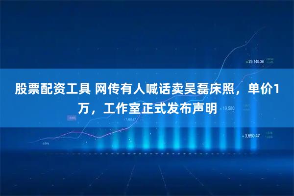 股票配资工具 网传有人喊话卖吴磊床照，单价1万，工作室正式发布声明
