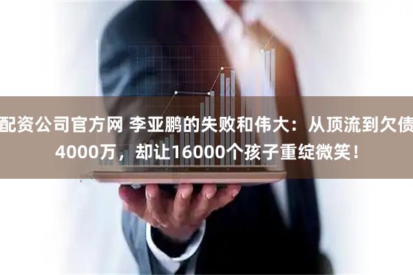 配资公司官方网 李亚鹏的失败和伟大：从顶流到欠债4000万，却让16000个孩子重绽微笑！