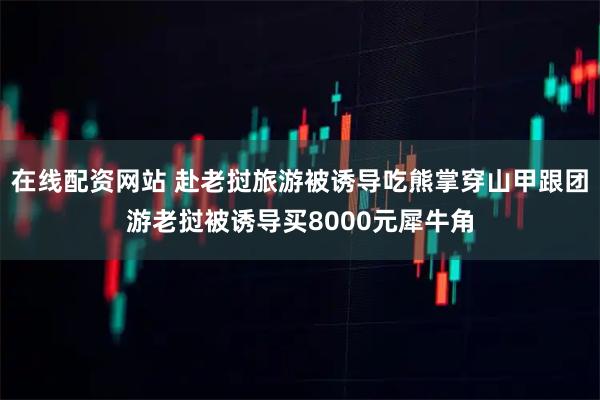 在线配资网站 赴老挝旅游被诱导吃熊掌穿山甲跟团游老挝被诱导买8000元犀牛角