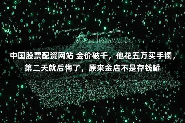 中国股票配资网站 金价破千，他花五万买手镯，第二天就后悔了，原来金店不是存钱罐