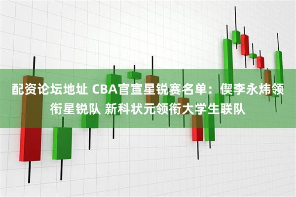 配资论坛地址 CBA官宣星锐赛名单：偰李永炜领衔星锐队 新科状元领衔大学生联队