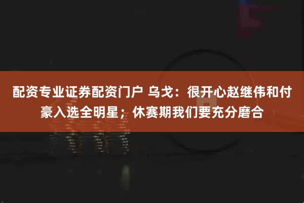 配资专业证券配资门户 乌戈：很开心赵继伟和付豪入选全明星；休赛期我们要充分磨合
