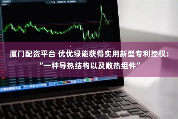 厦门配资平台 优优绿能获得实用新型专利授权：“一种导热结构以及散热组件”