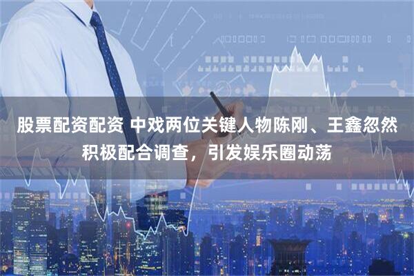 股票配资配资 中戏两位关键人物陈刚、王鑫忽然积极配合调查，引发娱乐圈动荡