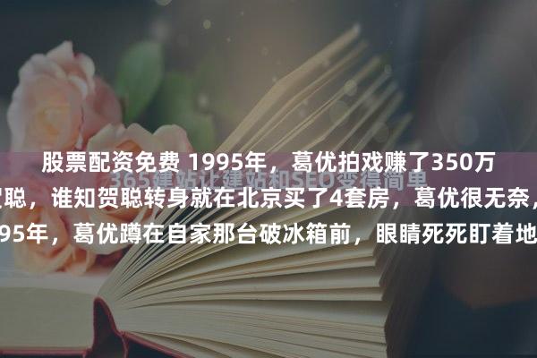 股票配资免费 1995年，葛优拍戏赚了350万，把钱全部交给了妻子贺聪，谁知贺聪转身就在北京买了4套房，葛优很无奈，认为妻子不会管钱。1995年，葛优蹲在自家那台破冰箱前，眼睛死死盯着地上接水的塑料盆。脑子里翻来覆去就一件事：那可是350万现金啊！按当年银行五个点的定期利率，他躺在床上什么都...