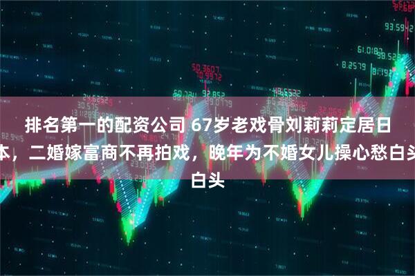 排名第一的配资公司 67岁老戏骨刘莉莉定居日本，二婚嫁富商不再拍戏，晚年为不婚女儿操心愁白头