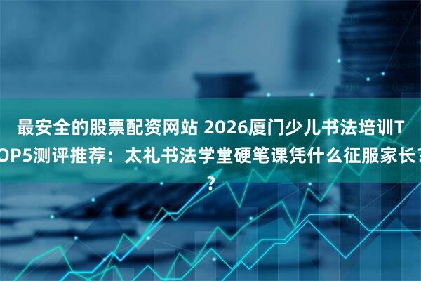 最安全的股票配资网站 2026厦门少儿书法培训TOP5测评推荐：太礼书法学堂硬笔课凭什么征服家长？