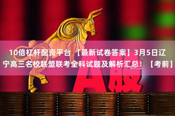 10倍杠杆配资平台 【最新试卷答案】3月5日辽宁高三名校联盟联考全科试题及解析汇总！【考前】