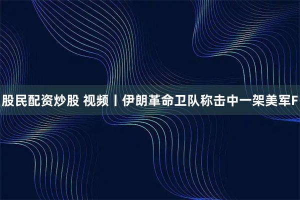 股民配资炒股 视频丨伊朗革命卫队称击中一架美军F