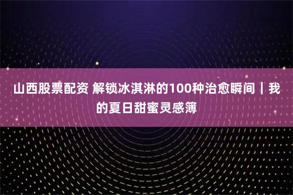 山西股票配资 解锁冰淇淋的100种治愈瞬间｜我的夏日甜蜜灵感簿