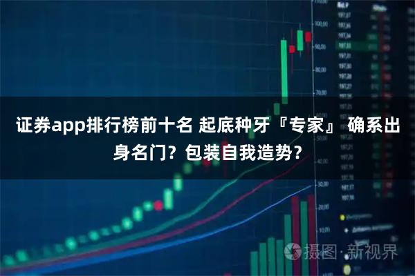 证券app排行榜前十名 起底种牙『专家』 确系出身名门？包装自我造势？