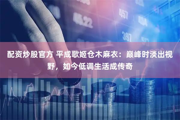 配资炒股官方 平成歌姬仓木麻衣：巅峰时淡出视野，如今低调生活成传奇