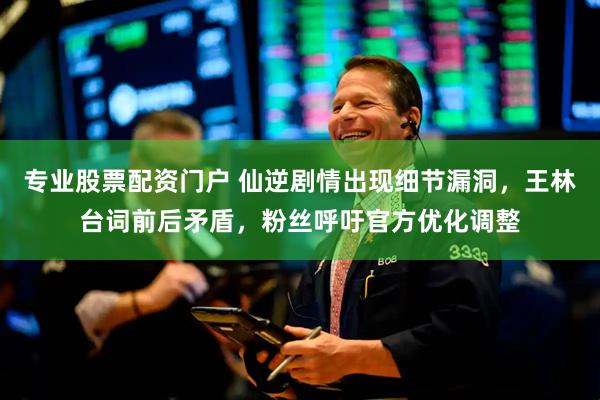 专业股票配资门户 仙逆剧情出现细节漏洞，王林台词前后矛盾，粉丝呼吁官方优化调整