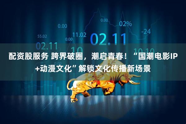配资股服务 跨界破圈，潮启青春！“国潮电影IP+动漫文化”解锁文化传播新场景