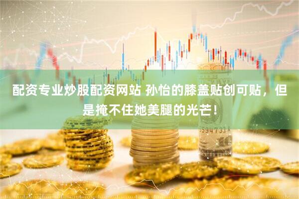 配资专业炒股配资网站 孙怡的膝盖贴创可贴,但是掩不住她美腿的光芒!
