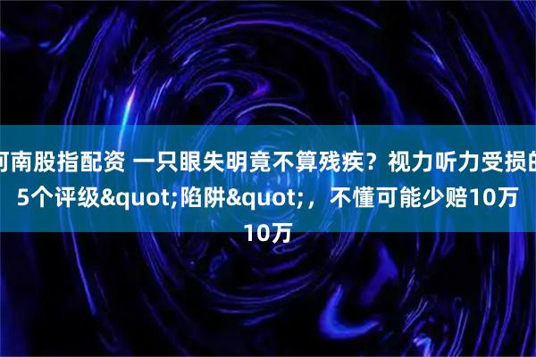 河南股指配资 一只眼失明竟不算残疾?视力听力受损的5个评级"陷阱",不懂可能少赔10万