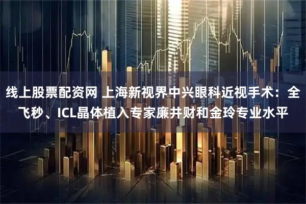 线上股票配资网 上海新视界中兴眼科近视手术:全飞秒、ICL晶体植入专家廉井财和金玲专业水平