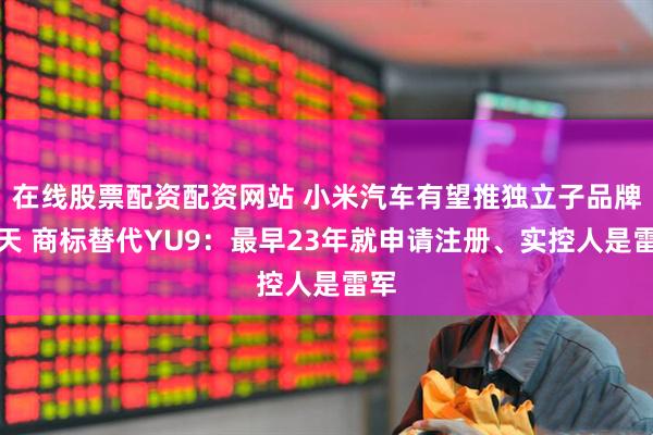 在线股票配资配资网站 小米汽车有望推独立子品牌寻天 商标替代YU9：最早23年就申请注册、实控人是雷军