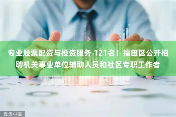 专业股票配资与投资服务 121名！福田区公开招聘机关事业单位辅助人员和社区专职工作者