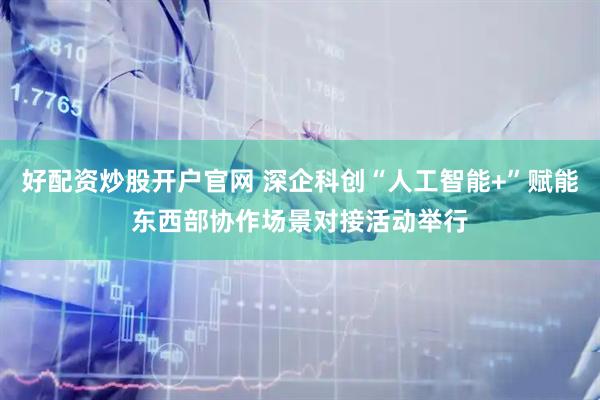 好配资炒股开户官网 深企科创“人工智能+”赋能东西部协作场景对接活动举行