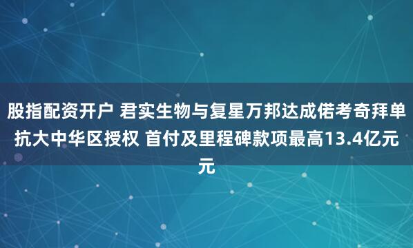 股指配资开户 君实生物与复星万邦达成偌考奇拜单抗大中华区授权 首付及里程碑款项最高13.4亿元