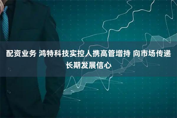 配资业务 鸿特科技实控人携高管增持 向市场传递长期发展信心