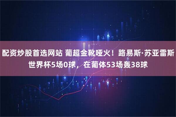 配资炒股首选网站 葡超金靴哑火！路易斯·苏亚雷斯世界杯5场0球，在葡体53场轰38球