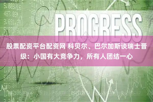 股票配资平台配资网 科贝尔、巴尔加斯谈瑞士晋级：小国有大竞争力，所有人团结一心