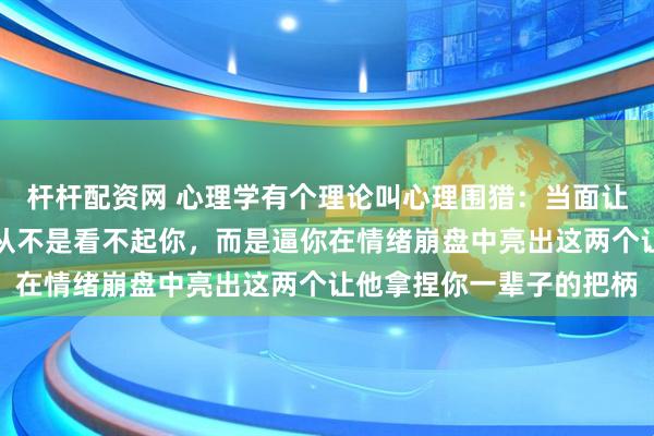 杆杆配资网 心理学有个理论叫心理围猎：当面让你下不来台的人，本质从不是看不起你，而是逼你在情绪崩盘中亮出这两个让他拿捏你一辈子的把柄